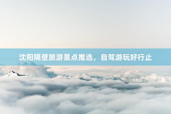沈阳隔壁旅游景点推选，自驾游玩好行止