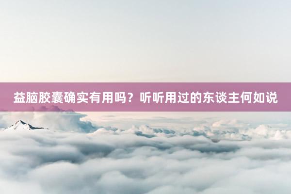 益脑胶囊确实有用吗？听听用过的东谈主何如说